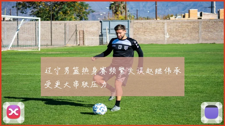 辽宁男篮热身赛频繁失误赵继伟承受更大串联压力