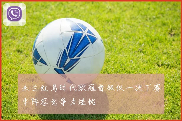 米兰红鸟时代欧冠晋级仅一次下赛季阵容竞争力堪忧