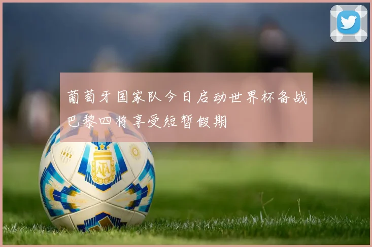 葡萄牙国家队今日启动世界杯备战巴黎四将享受短暂假期