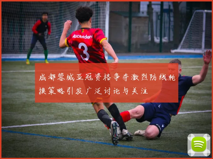 成都蓉城亚冠资格争夺激烈防线轮换策略引发广泛讨论与关注
