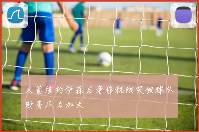 火箭续约伊森后奢侈税线突破球队财务压力加大