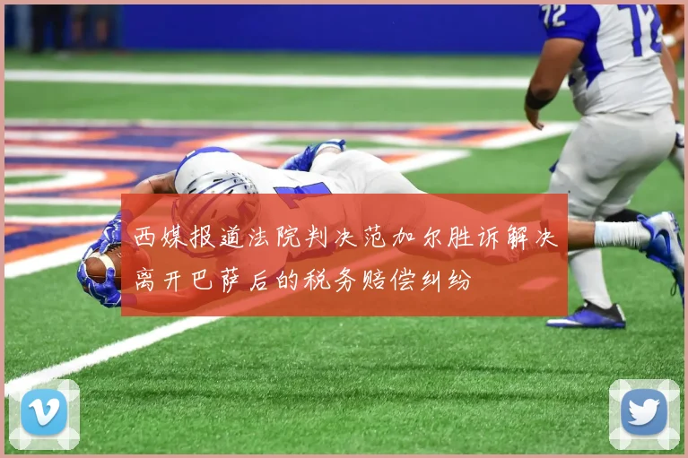 西媒报道法院判决范加尔胜诉解决离开巴萨后的税务赔偿纠纷