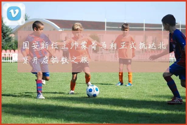 国安新任主帅蒙哥马利正式抵达北京开启执教之旅