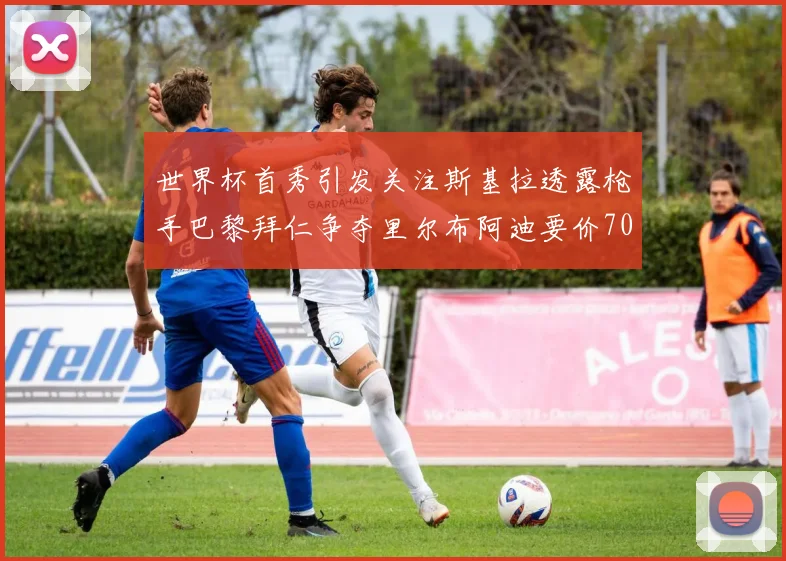 世界杯首秀引发关注斯基拉透露枪手巴黎拜仁争夺里尔布阿迪要价7000万欧