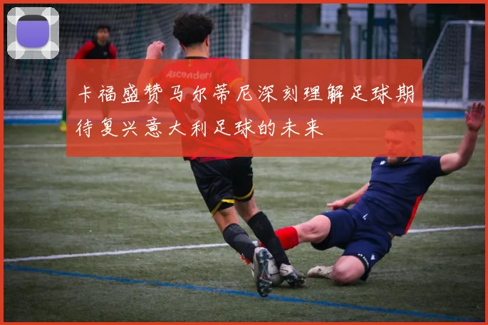 卡福盛赞马尔蒂尼深刻理解足球期待复兴意大利足球的未来