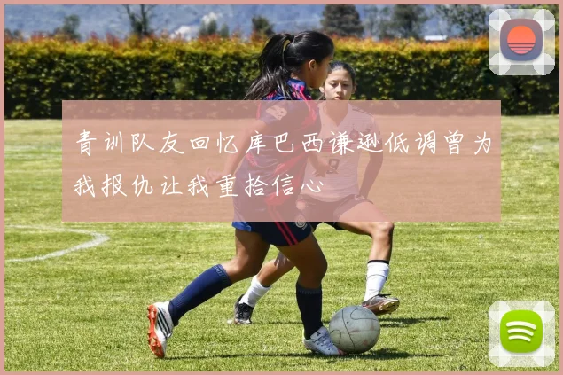 青训队友回忆库巴西谦逊低调曾为我报仇让我重拾信心