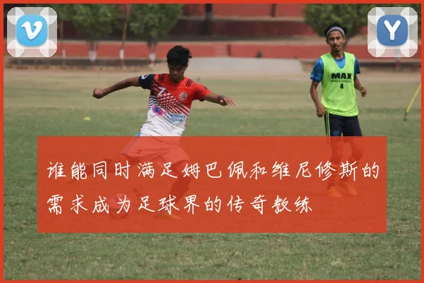 谁能同时满足姆巴佩和维尼修斯的需求成为足球界的传奇教练