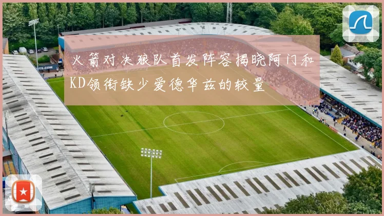 火箭对决狼队首发阵容揭晓阿门和KD领衔缺少爱德华兹的较量