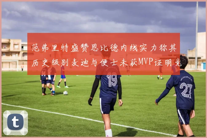 范弗里特盛赞恩比德内线实力称其历史级别麦迪与便士未获MVP证明竞争激烈