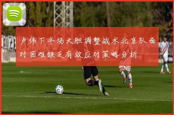 卢伟下半场大胆调整战术北京队面对困难缺乏有效应对策略分析