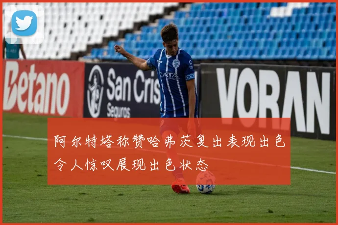 阿尔特塔称赞哈弗茨复出表现出色令人惊叹展现出色状态