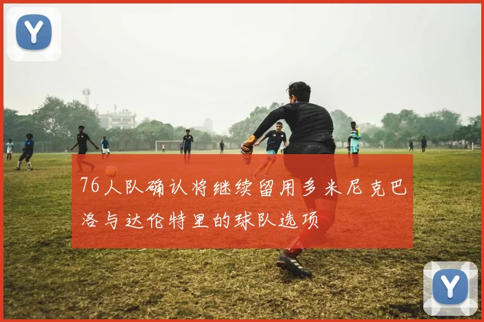 76人队确认将继续留用多米尼克巴洛与达伦特里的球队选项