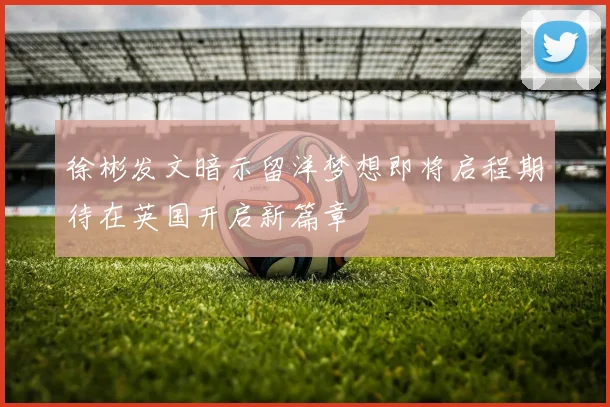 徐彬发文暗示留洋梦想即将启程期待在英国开启新篇章