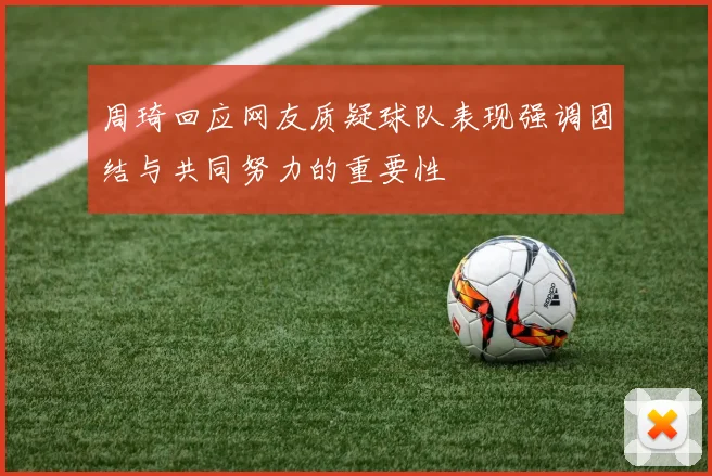 周琦回应网友质疑球队表现强调团结与共同努力的重要性