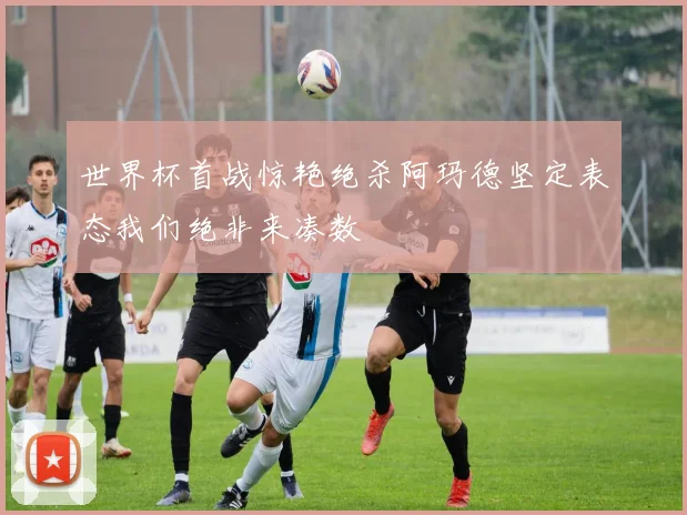 世界杯首战惊艳绝杀阿玛德坚定表态我们绝非来凑数