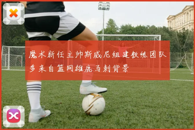 魔术新任主帅斯威尼组建教练团队多来自篮网雄鹿马刺背景