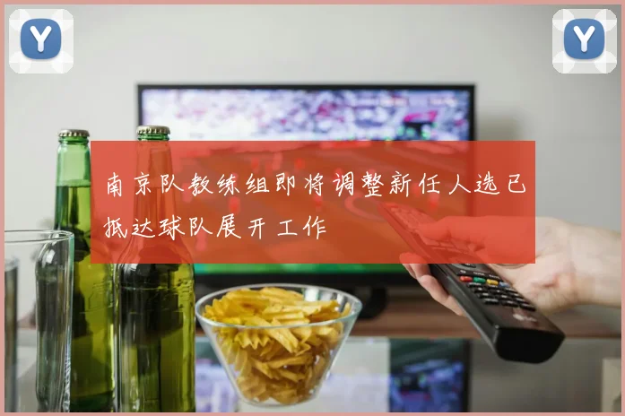 南京队教练组即将调整新任人选已抵达球队展开工作