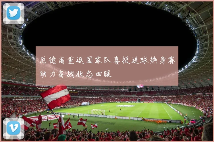 厄德高重返国家队喜提进球热身赛助力备战状态回暖