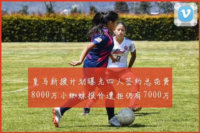 皇马新援计划曝光四人签约总花费8000万小蜘蛛报价遭拒仍有7000万预算